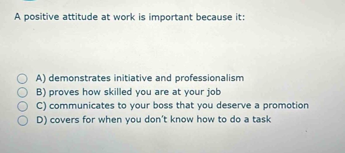a positive attitude at work is important because it:\n\na) demonstrates initiative and professionalism\nb) proves how skilled you are at your job\nc) communicates to your boss that you deserve a promotion\nd) covers for when you don’t know how to do a task