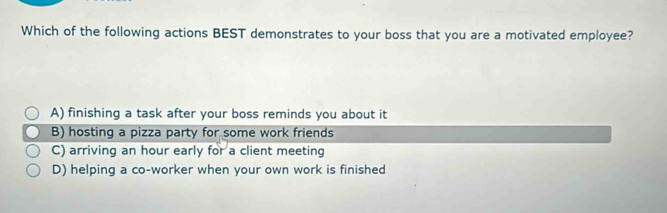 which of the following actions best demonstrates to your boss that you are a motivated employee?\na) finishing a task after your boss reminds you about it\nb) hosting a pizza party for some work friends\nc) arriving an hour early for a client meeting\nd) helping a co - worker when your own work is finished