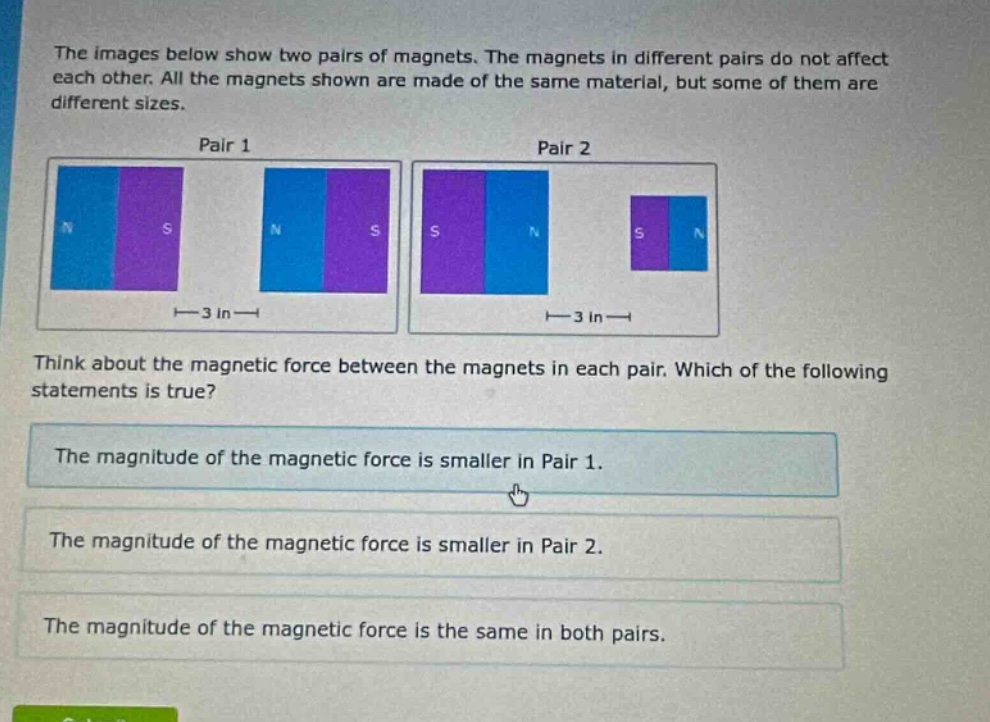the images below show two pairs of magnets. the magnets in different pairs do not affect each other. all the magnets shown are made of the same material, but some of them are different sizes.\npair 1\npair 2\nthink about the magnetic force between the magnets in each pair. which of the following statements is true?\nthe magnitude of the magnetic force is smaller in pair 1.\nthe magnitude of the magnetic force is smaller in pair 2.\nthe magnitude of the magnetic force is the same in both pairs.