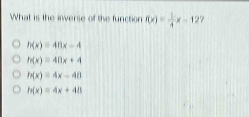 what is the inverse of the function (f(x)=\frac{1}{4}x - 12)?\n(h(x)=48x - 4)\n(h(x)=48x + 4)\n(h(x)=4x - 48)\n(h(x)=4x + 48)