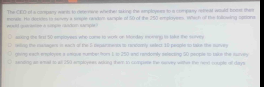 the ceo of a company wants to determine whether taking the employees to a company retreat would boost their morale. he decides to survey a simple random sample of 50 of the 250 employees. which of the following options would guarantee a simple random sample?\nasking the first 50 employees who come to work on monday morning to take the survey\ntelling the managers in each of the 5 departments to randomly select 10 people to take the survey\ngiving each employee a unique number from 1 to 250 and randomly selecting 50 people to take the survey\nsending an email to all 250 employees asking them to complete the survey within the next couple of days