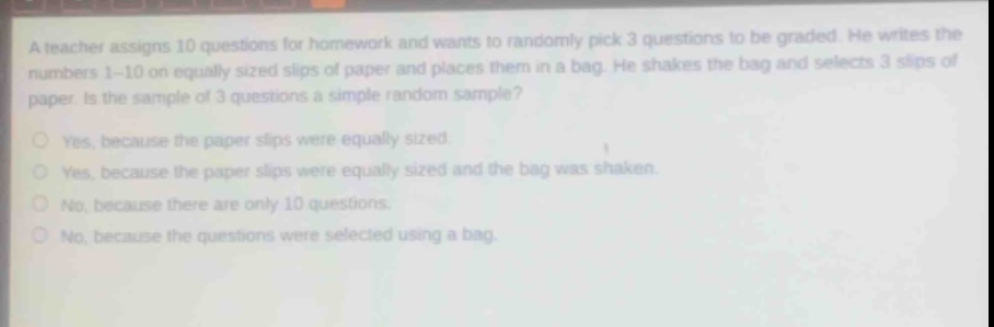 a teacher assigns 10 questions for homework and wants to randomly pick 3 questions to be graded. he writes the numbers 1 - 10 on equally sized slips of paper and places them in a bag. he shakes the bag and selects 3 slips of paper. is the sample of 3 questions a simple random sample?\nyes, because the paper slips were equally sized.\nyes, because the paper slips were equally sized and the bag was shaken.\nno, because there are only 10 questions.\nno, because the questions were selected using a bag.
