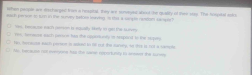 when people are discharged from a hospital, they are surveyed about the quality of their stay. the hospital asks each person to turn in the survey before leaving. is this a simple random sample?\nyes, because each person is equally likely to get the survey.\nyes, because each person has the opportunity to respond to the survey.\nno, because each person is asked to fill out the survey, so this is not a sample.\nno, because not everyone has the same opportunity to answer the survey.