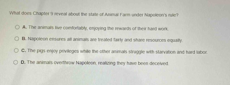 what does chapter 9 reveal about the state of animal farm under napoleons rule?\na. the animals live comfortably, enjoying the rewards of their hard work.\nb. napoleon ensures all animals are treated fairly and share resources equally.\nc. the pigs enjoy privileges while the other animals struggle with starvation and hard labor.\nd. the animals overthrow napoleon, realizing they have been deceived.