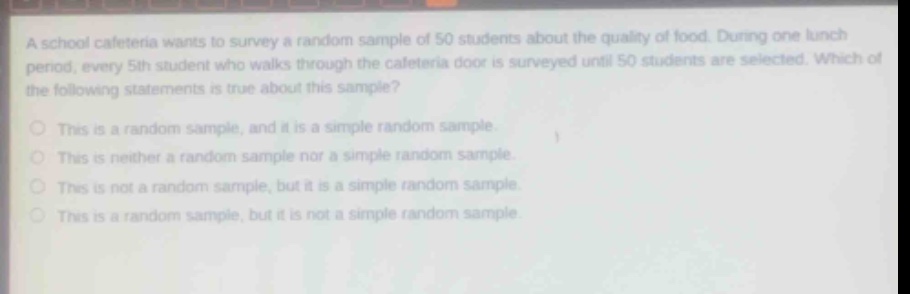 a school cafeteria wants to survey a random sample of 50 students about the quality of food. during one lunch period, every 5th student who walks through the cafeteria door is surveyed until 50 students are selected. which of the following statements is true about this sample?\nthis is a random sample, and it is a simple random sample.\nthis is neither a random sample nor a simple random sample.\nthis is not a random sample, but it is a simple random sample.\nthis is a random sample, but it is not a simple random sample.