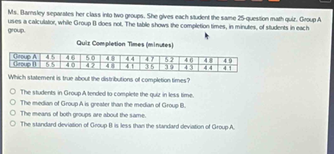 ms. barnsley separates her class into two groups. she gives each student the same 25 - question math quiz. group a uses a calculator, while group b does not. the table shows the completion times, in minutes, of students in each group.\nquiz completion times (minutes)\n|group a|4.5|4.6|5.0|4.8|4.4|4.7|5.2|4.6|4.8|4.9|\n|group b|5.5|4.0|4.2|4.8|4.1|3.5|3.9|4.3|4.4|4.1|\nwhich statement is true about the distributions of completion times?\nthe students in group a tended to complete the quiz in less time.\nthe median of group a is greater than the median of group b.\nthe means of both groups are about the same.\nthe standard deviation of group b is less than the standard deviation of group a.