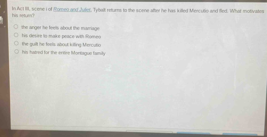 in act iii, scene i of romeo and juliet, tybalt returns to the scene after he has killed mercutio and fled. what motivates his return?\n○ the anger he feels about the marriage\n○ his desire to make peace with romeo\n○ the guilt he feels about killing mercutio\n○ his hatred for the entire montague family