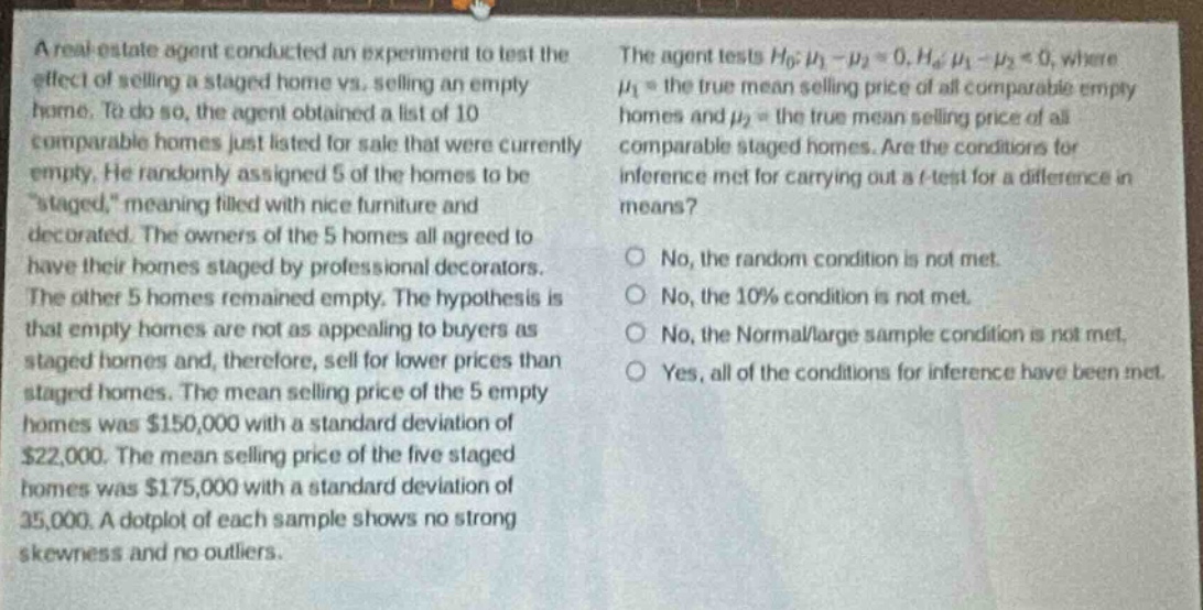 a real estate agent conducted an experiment to test the effect of selling a staged home vs. selling an empty home. to do so, the agent obtained a list of 10 comparable homes just listed for sale that were currently empty. he randomly assigned 5 of the homes to be “staged,” meaning filled with nice furniture and decorated. the owners of the 5 homes all agreed to have their homes staged by professional decorators. the other 5 homes remained empty. the hypothesis is that empty homes are not as appealing to buyers as staged homes and, therefore, sell for lower prices than staged homes. the mean selling price of the 5 empty homes was $150,000 with a standard deviation of $22,000. the mean selling price of the five staged homes was $175,000 with a standard deviation of $25,000. a dot - plot of each sample shows no strong skewness and no outliers. the agent tests $h_0:mu_1-mu_2 = 0, h_a:mu_1-mu_2<0$, where $mu_1$ = the true mean selling price of all comparable empty homes and $mu_2$ = the true mean selling price of all comparable staged homes. are the conditions for inference met for carrying out a t - test for a difference in means? no, the random condition is not met. no, the 10% condition is not met. no, the normal/large sample condition is not met. yes, all of the conditions for inference have been met.