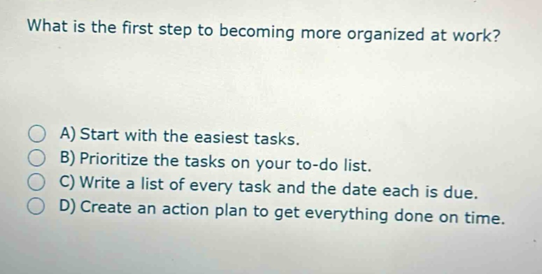 what is the first step to becoming more organized at work?\n\na) start with the easiest tasks.\nb) prioritize the tasks on your to - do list.\nc) write a list of every task and the date each is due.\nd) create an action plan to get everything done on time.