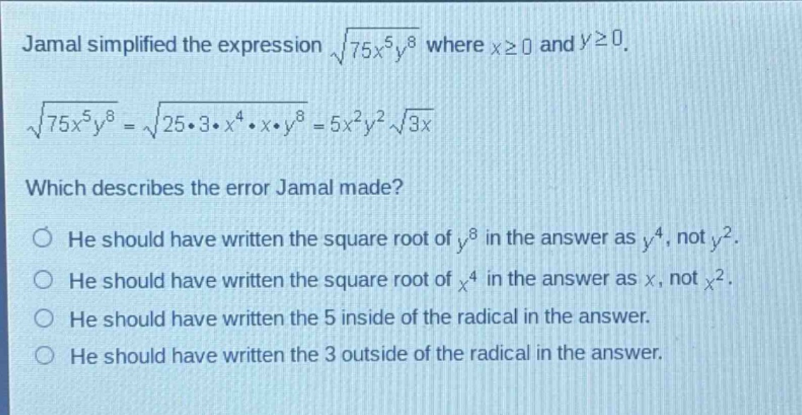 jamal simplified the expression $sqrt{75x^{5}y^{8}}$ where $xgeq0$ and $ygeq0$.\n$sqrt{75x^{5}y^{8}}=sqrt{25cdot3cdot x^{4}cdot xcdot y^{8}} = 5x^{2}y^{2}sqrt{3x}$\nwhich describes the error jamal made?\nhe should have written the square root of $y^{8}$ in the answer as $y^{4}$, not $y^{2}$.\nhe should have written the square root of $x^{4}$ in the answer as $x$, not $x^{2}$.\nhe should have written the 5 inside of the radical in the answer.\nhe should have written the 3 outside of the radical in the answer.