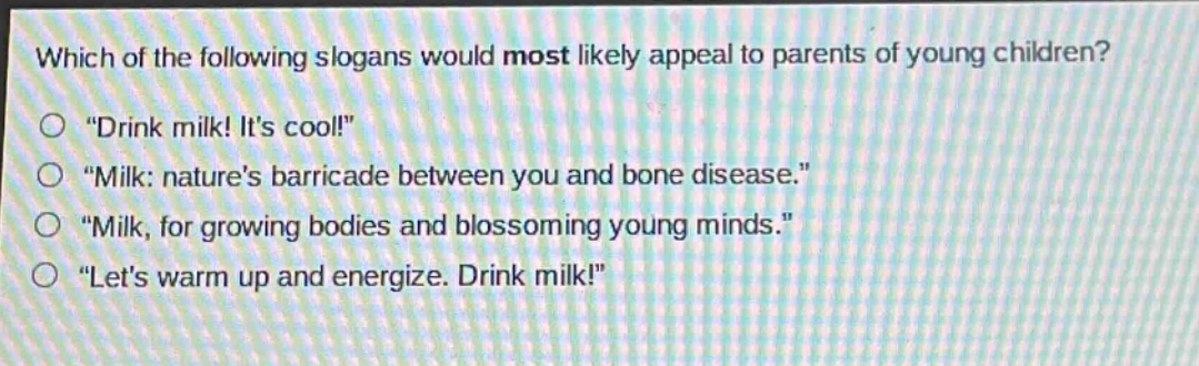 which of the following slogans would most likely appeal to parents of young children?\n“drink milk! it’s cool!”\n“milk: nature’s barricade between you and bone disease.”\n“milk, for growing bodies and blossoming young minds.”\n“let’s warm up and energize. drink milk!”,