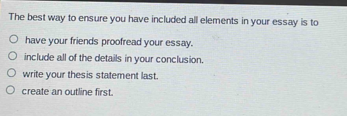 the best way to ensure you have included all elements in your essay is to\n○ have your friends proofread your essay.\n○ include all of the details in your conclusion.\n○ write your thesis statement last.\n○ create an outline first.