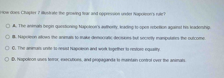 how does chapter 7 illustrate the growing fear and oppression under napoleons rule?\n\na. the animals begin questioning napoleons authority, leading to open rebellion against his leadership.\nb. napoleon allows the animals to make democratic decisions but secretly manipulates the outcome.\nc. the animals unite to resist napoleon and work together to restore equality.\nd. napoleon uses terror, executions, and propaganda to maintain control over the animals.