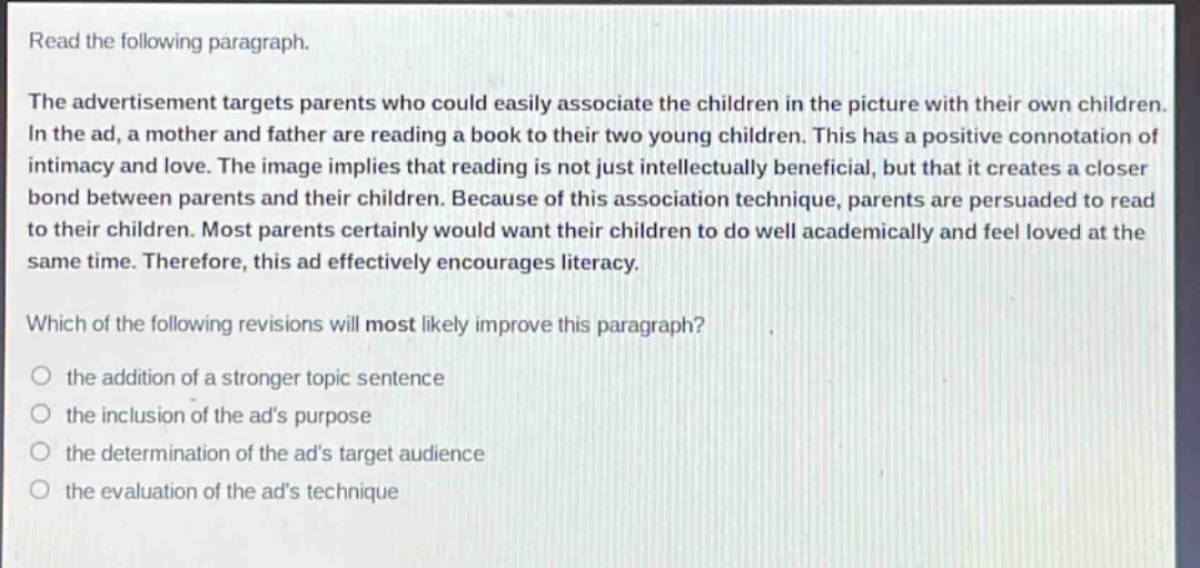 read the following paragraph.\nthe advertisement targets parents who could easily associate the children in the picture with their own children. in the ad, a mother and father are reading a book to their two young children. this has a positive connotation of intimacy and love. the image implies that reading is not just intellectually beneficial, but that it creates a closer bond between parents and their children. because of this association technique, parents are persuaded to read to their children. most parents certainly would want their children to do well academically and feel loved at the same time. therefore, this ad effectively encourages literacy.\nwhich of the following revisions will most likely improve this paragraph?\n○ the addition of a stronger topic sentence\n○ the inclusion of the ads purpose\n○ the determination of the ads target audience\n○ the evaluation of the ads technique