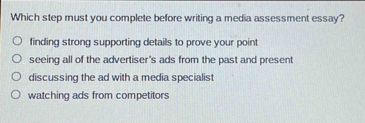 which step must you complete before writing a media assessment essay?\n○ finding strong supporting details to prove your point\n○ seeing all of the advertisers ads from the past and present\n○ discussing the ad with a media specialist\n○ watching ads from competitors