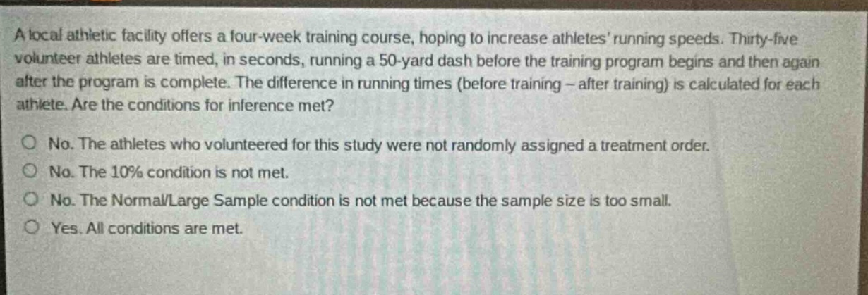 a local athletic facility offers a four - week training course, hoping to increase athletes running speeds. thirty - five volunteer athletes are timed, in seconds, running a 50 - yard dash before the training program begins and then again after the program is complete. the difference in running times (before training - after training) is calculated for each athlete. are the conditions for inference met?\no no. the athletes who volunteered for this study were not randomly assigned a treatment order.\no no. the 10% condition is not met.\no no. the normal/large sample condition is not met because the sample size is too small.\no yes. all conditions are met.
