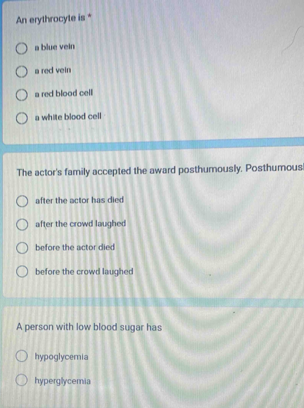an erythrocyte is *\n a blue vein\n a red vein\n a red blood cell\n a white blood cell\n\nthe actors family accepted the award posthumously. posthumous\n after the actor has died\n after the crowd laughed\n before the actor died\n before the crowd laughed\n\na person with low blood sugar has\n hypoglycemia\n hyperglycemia