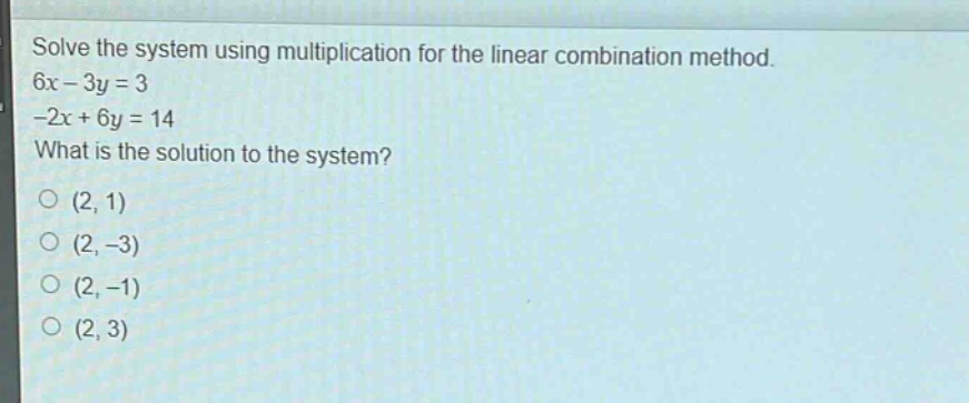 solve the system using multiplication for the linear combination method.\n6x - 3y = 3\n-2x + 6y = 14\nwhat is the solution to the system?\n(2, 1)\n(2, -3)\n(2, -1)\n(2, 3)