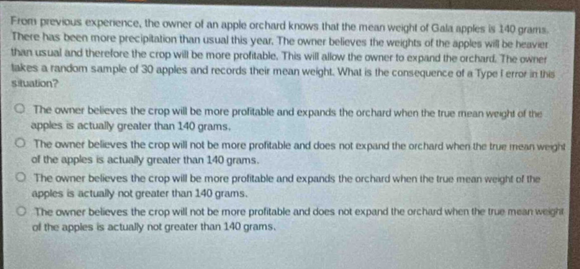 from previous experience, the owner of an apple orchard knows that the mean weight of gala apples is 140 grams. there has been more precipitation than usual this year. the owner believes the weights of the apples will be heavier than usual and therefore the crop will be more profitable. this will allow the owner to expand the orchard. the owner takes a random sample of 30 apples and records their mean weight. what is the consequence of a type i error in this situation?\no the owner believes the crop will be more profitable and expands the orchard when the true mean weight of the apples is actually greater than 140 grams.\no the owner believes the crop will not be more profitable and does not expand the orchard when the true mean weight of the apples is actually greater than 140 grams.\no the owner believes the crop will be more profitable and expands the orchard when the true mean weight of the apples is actually not greater than 140 grams.\no the owner believes the crop will not be more profitable and does not expand the orchard when the true mean weight of the apples is actually not greater than 140 grams.