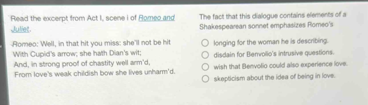 read the excerpt from act i, scene i of romeo and juliet. romeo: well, in that hit you miss: shell not be hit with cupids arrow; she hath dians wit; and, in strong proof of chastity well armd, from loves weak childish bow she lives unharmd. the fact that this dialogue contains elements of a shakespearean sonnet emphasizes romeos \n○ longing for the woman he is describing.\n○ disdain for benvolios intrusive questions.\n○ wish that benvolio could also experience love.\n○ skepticism about the idea of being in love.