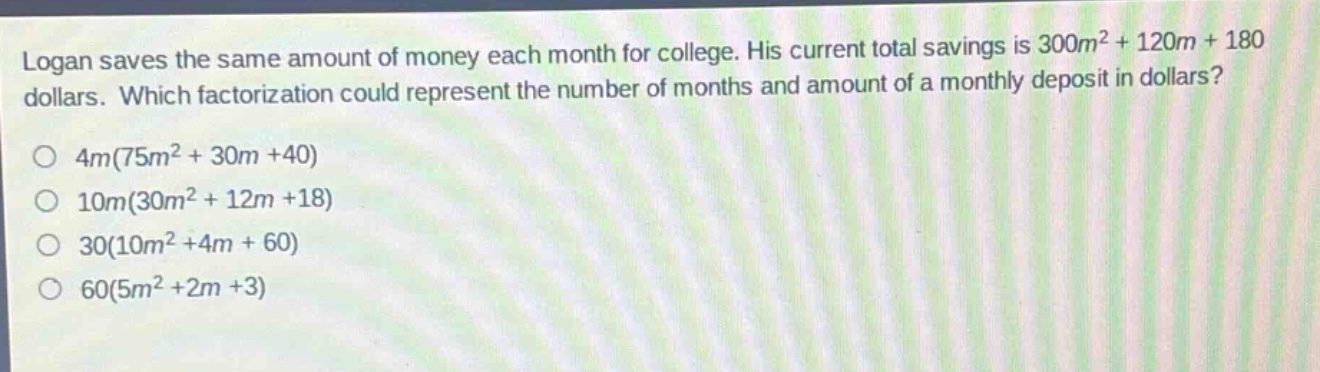 logan saves the same amount of money each month for college. his current total savings is $300m^{2}+120m + 180$ dollars. which factorization could represent the number of months and amount of a monthly deposit in dollars?\n$4m(75m^{2}+30m + 40)$\n$10m(30m^{2}+12m + 18)$\n$30(10m^{2}+4m + 60)$\n$60(5m^{2}+2m + 3)$