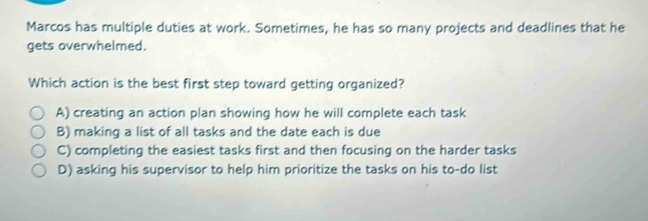 marcos has multiple duties at work. sometimes, he has so many projects and deadlines that he gets overwhelmed.\nwhich action is the best first step toward getting organized?\na) creating an action plan showing how he will complete each task\nb) making a list of all tasks and the date each is due\nc) completing the easiest tasks first and then focusing on the harder tasks\nd) asking his supervisor to help him prioritize the tasks on his to - do list