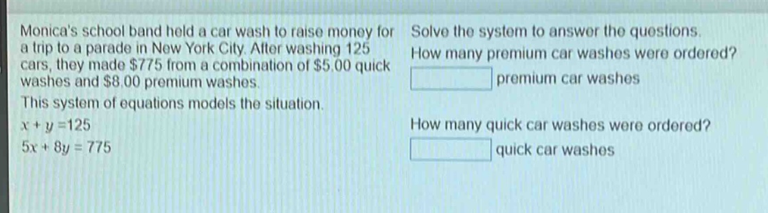 monicas school band held a car wash to raise money for a trip to a parade in new york city. after washing 125 cars, they made $775 from a combination of $5.00 quick washes and $8.00 premium washes. this system of equations models the situation. $x + y = 125$ $5x + 8y = 775$ solve the system to answer the questions. how many premium car washes were ordered? premium car washes how many quick car washes were ordered? quick car washes