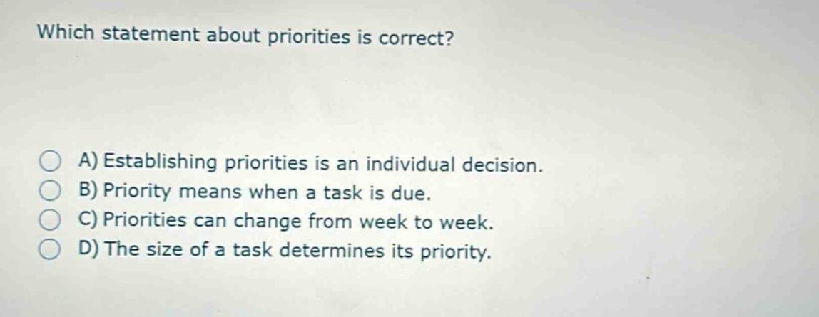 which statement about priorities is correct?\na) establishing priorities is an individual decision.\nb) priority means when a task is due.\nc) priorities can change from week to week.\nd) the size of a task determines its priority.
