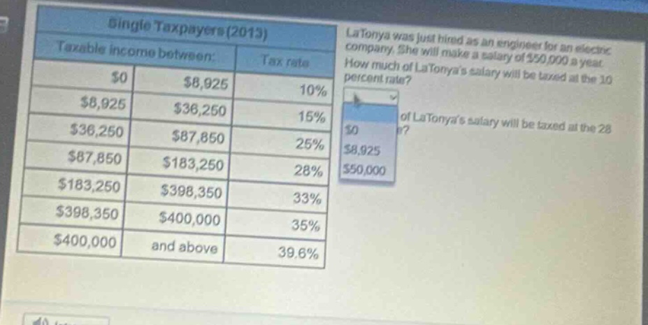 single taxpayers(2013)\ntaxable income between: tax rate\n$0 $8,925 10%\n$8,925 $36,250 15%\n$36,250 $87,850 25%\n$87,850 $183,250 28%\n$183,250 $398,350 33%\n$398,350 $400,000 35%\n$400,000 and above 39.6%\nlatonya was just hired as an engineer for an electric company. she will make a salary of $50,000 a year. how much of latonyas salary will be taxed at the 10 percent rate?\nhow much of latonyas salary will be taxed at the 28 percent rate?