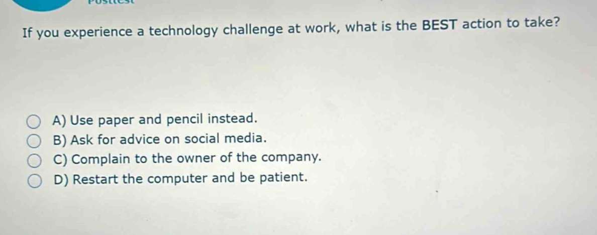 if you experience a technology challenge at work, what is the best action to take?\na) use paper and pencil instead.\nb) ask for advice on social media.\nc) complain to the owner of the company.\nd) restart the computer and be patient.