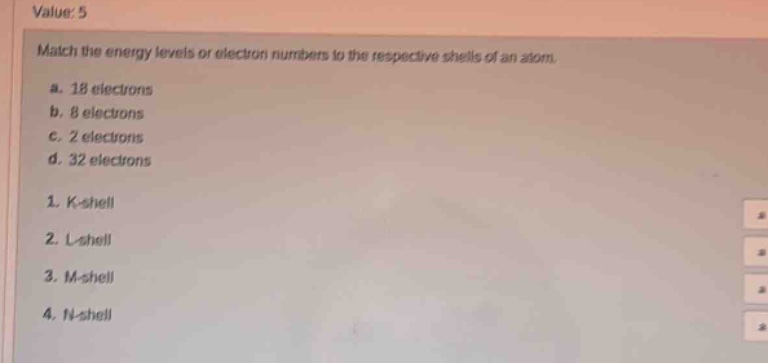 value: 5\nmatch the energy levels or electron numbers to the respective shells of an atom.\na. 18 electrons\nb. 8 electrons\nc. 2 electrons\nd. 32 electrons\n1. k - shell\n2. l - shell\n3. m - shell\n4. n - shell