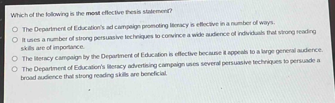 which of the following is the most effective thesis statement?\nthe department of educations ad campaign promoting literacy is effective in a number of ways.\nit uses a number of strong persuasive techniques to convince a wide audience of individuals that strong reading skills are of importance.\nthe literacy campaign by the department of education is effective because it appeals to a large general audience.\nthe department of educations literacy advertising campaign uses several persuasive techniques to persuade a broad audience that strong reading skills are beneficial.