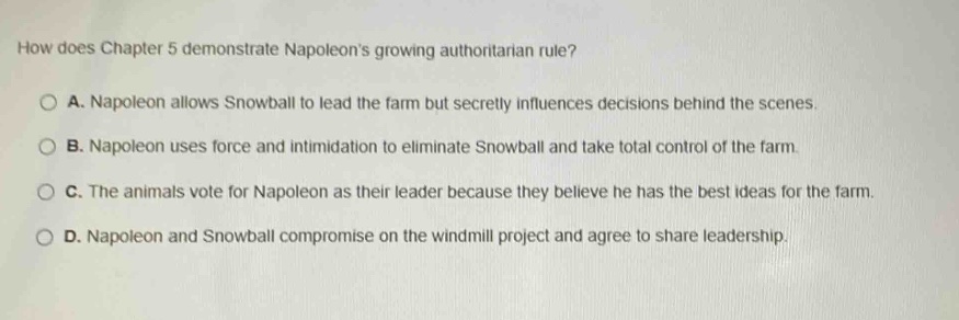 how does chapter 5 demonstrate napoleons growing authoritarian rule?\n\na. napoleon allows snowball to lead the farm but secretly influences decisions behind the scenes.\n\nb. napoleon uses force and intimidation to eliminate snowball and take total control of the farm.\n\nc. the animals vote for napoleon as their leader because they believe he has the best ideas for the farm.\n\nd. napoleon and snowball compromise on the windmill project and agree to share leadership.