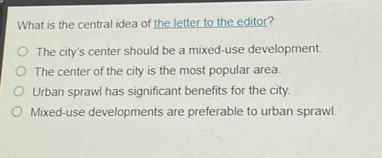 what is the central idea of the letter to the editor?\nthe city’s center should be a mixed - use development.\nthe center of the city is the most popular area.\nurban sprawl has significant benefits for the city.\nmixed - use developments are preferable to urban sprawl.