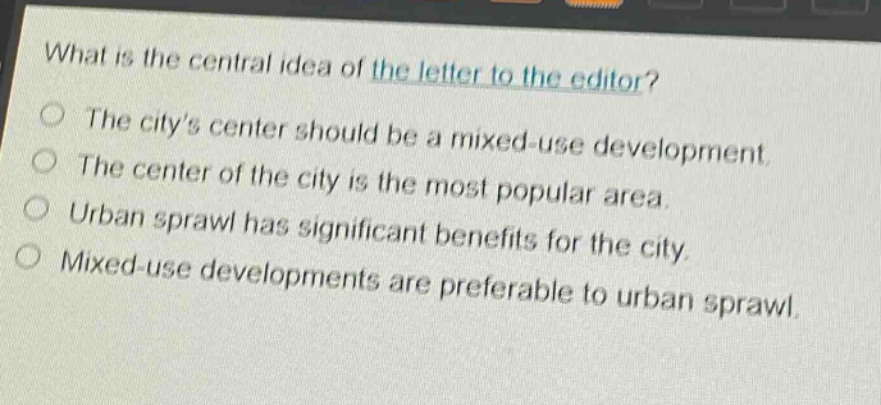what is the central idea of the letter to the editor?\nthe citys center should be a mixed - use development.\nthe center of the city is the most popular area.\nurban sprawl has significant benefits for the city.\nmixed - use developments are preferable to urban sprawl.