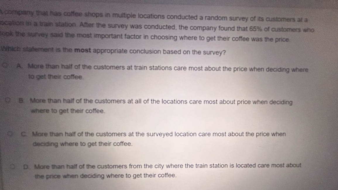 a company that has coffee shops in multiple locations conducted a random survey of its customers at a location in a train station. after the survey was conducted, the company found that 65% of customers who took the survey said the most important factor in choosing where to get their coffee was the price. which statement is the most appropriate conclusion based on the survey? a. more than half of the customers at train stations care most about the price when deciding where to get their coffee. b. more than half of the customers at all of the locations care most about price when deciding where to get their coffee. c. more than half of the customers at the surveyed location care most about the price when deciding where to get their coffee. d. more than half of the customers from the city where the train station is located care most about the price when deciding where to get their coffee.