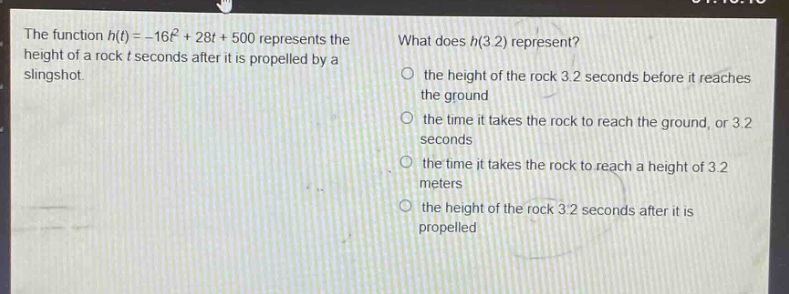 the function $h(t)=-16t^{2}+28t + 500$ represents the height of a rock $t$ seconds after it is propelled by a slingshot. what does $h(3.2)$ represent? the height of the rock 3.2 seconds before it reaches the ground the time it takes the rock to reach the ground, or 3.2 seconds the time it takes the rock to reach a height of 3.2 meters the height of the rock 3.2 seconds after it is propelled