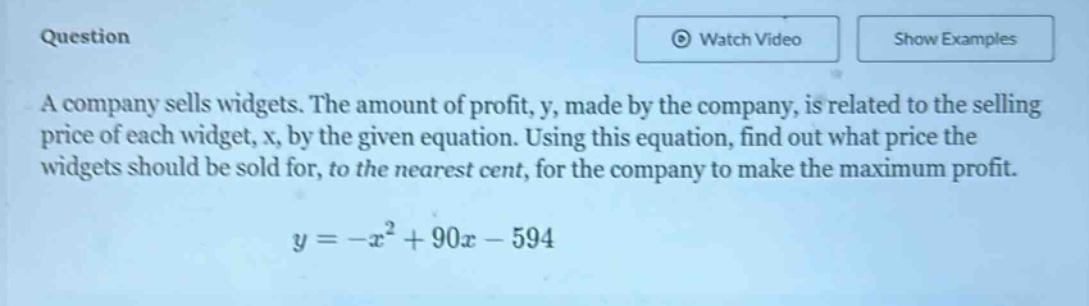 a company sells widgets. the amount of profit, y, made by the company, is related to the selling price of each widget, x, by the given equation. using this equation, find out what price the widgets should be sold for, to the nearest cent, for the company to make the maximum profit.\n\n$y=-x^{2}+90x - 594$