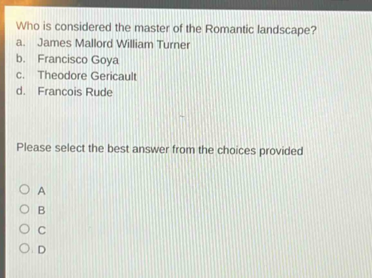 who is considered the master of the romantic landscape?\na. james mallord william turner\nb. francisco goya\nc. theodore gericault\nd. francois rude\nplease select the best answer from the choices provided\n○ a\n○ b\n○ c\n○ d