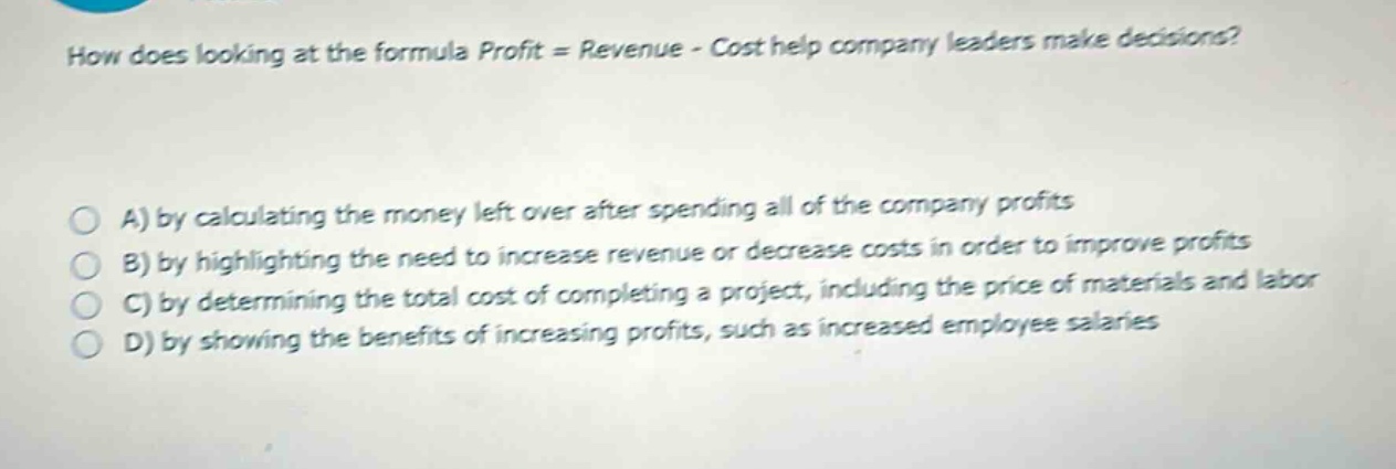 how does looking at the formula profit = revenue - cost help company leaders make decisions?\n\na) by calculating the money left over after spending all of the company profits\nb) by highlighting the need to increase revenue or decrease costs in order to improve profits\nc) by determining the total cost of completing a project, including the price of materials and labor\nd) by showing the benefits of increasing profits, such as increased employee salaries