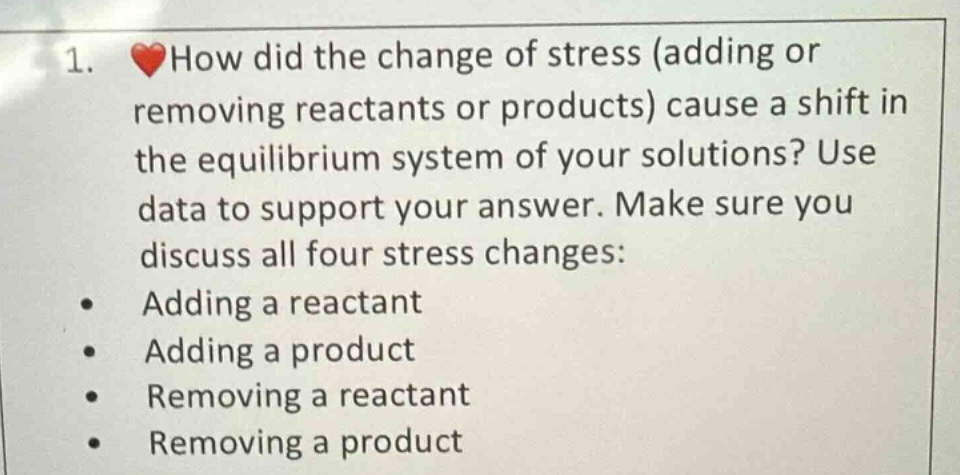 1. ❤️how did the change of stress (adding or removing reactants or products) cause a shift in the equilibrium system of your solutions? use data to support your answer. make sure you discuss all four stress changes:\n- adding a reactant\n- adding a product\n- removing a reactant\n- removing a product
