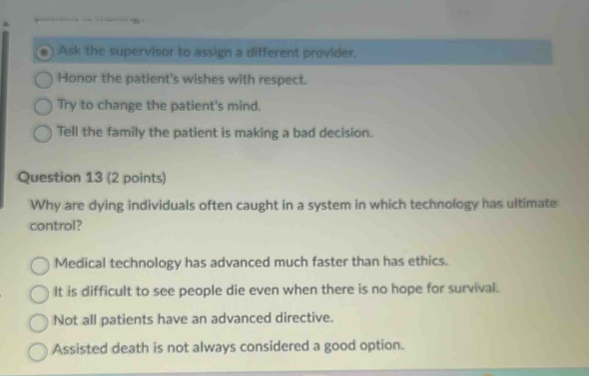 question 13 (2 points)\nwhy are dying individuals often caught in a system in which technology has ultimate control?\nmedical technology has advanced much faster than has ethics.\nit is difficult to see people die even when there is no hope for survival.\nnot all patients have an advanced directive.\nassisted death is not always considered a good option.
