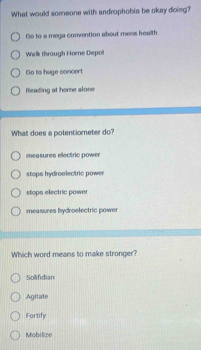 what would someone with androphobia be okay doing?\ngo to a mega convention about mens health\nwalk through home depot\ngo to huge concert\nreading at home alone\nwhat does a potentiometer do?\nmeasures electric power\nstops hydroelectric power\nstops electric power\nmeasures hydroelectric power\nwhich word means to make stronger?\nsolifidian\nagitate\nfortify\nmobilize