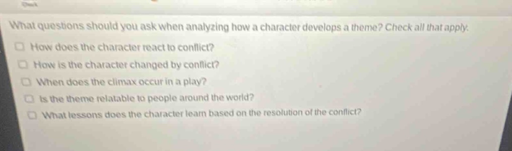 what questions should you ask when analyzing how a character develops a theme? check all that apply.\nhow does the character react to conflict?\nhow is the character changed by conflict?\nwhen does the climax occur in a play?\nis the theme relatable to people around the world?\nwhat lessons does the character learn based on the resolution of the conflict?