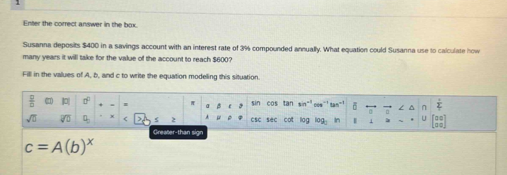 enter the correct answer in the box. susanna deposits $400 in a savings account with an interest rate of 3% compounded annually. what equation could susanna use to calculate how many years it will take for the value of the account to reach $600? fill in the values of a, b, and c to write the equation modeling this situation. $c = a(b)^x$