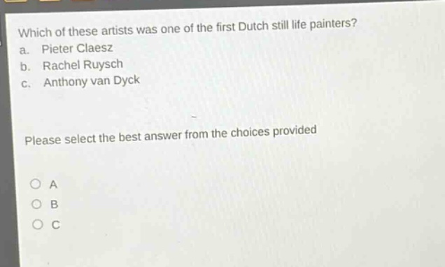 which of these artists was one of the first dutch still life painters?\n a. pieter claesz\n b. rachel ruysch\n c. anthony van dyck\n\nplease select the best answer from the choices provided\n\n○ a\n○ b\n○ c