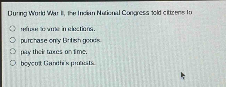 during world war ii, the indian national congress told citizens to\n○ refuse to vote in elections.\n○ purchase only british goods.\n○ pay their taxes on time.\n○ boycott gandhis protests.