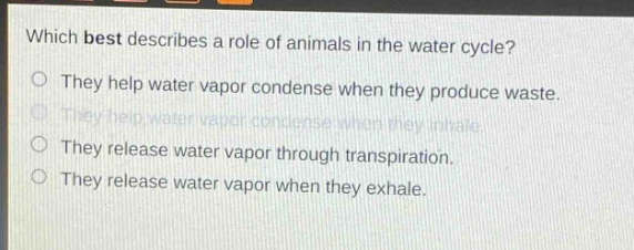 which best describes a role of animals in the water cycle?\no they help water vapor condense when they produce waste.\no they help water vapor condense when they inhale.\no they release water vapor through transpiration.\no they release water vapor when they exhale.