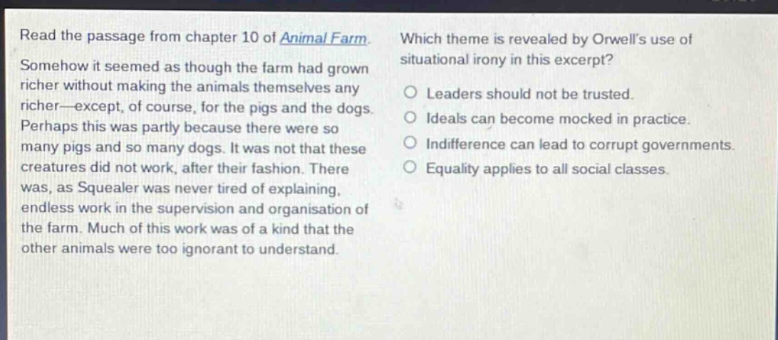 read the passage from chapter 10 of animal farm. somehow it seemed as though the farm had grown richer without making the animals themselves any richer—except, of course, for the pigs and the dogs. perhaps this was partly because there were so many pigs and so many dogs. it was not that these creatures did not work, after their fashion. there was, as squealer was never tired of explaining, endless work in the supervision and organisation of the farm. much of this work was of a kind that the other animals were too ignorant to understand. which theme is revealed by orwells use of situational irony in this excerpt? leaders should not be trusted. ideals can become mocked in practice. indifference can lead to corrupt governments. equality applies to all social classes.