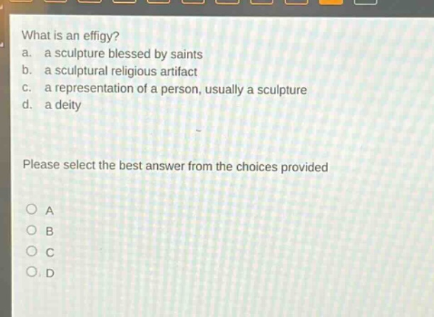 what is an effigy?\na. a sculpture blessed by saints\nb. a sculptural religious artifact\nc. a representation of a person, usually a sculpture\nd. a deity\nplease select the best answer from the choices provided\na\nb\nc\nd